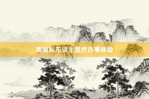 高端私东谈主医疗办事体验